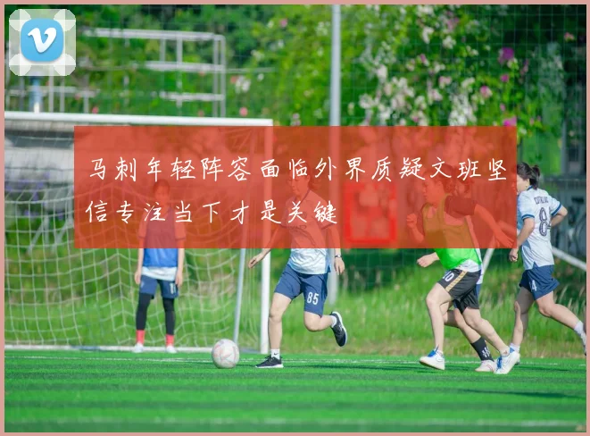 马刺年轻阵容面临外界质疑文班坚信专注当下才是关键