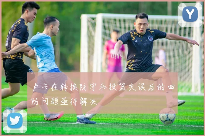 卢卡在转换防守和投篮失误后的回防问题亟待解决
