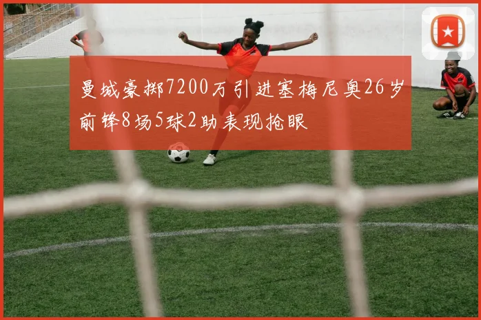 曼城豪掷7200万引进塞梅尼奥26岁前锋8场5球2助表现抢眼
