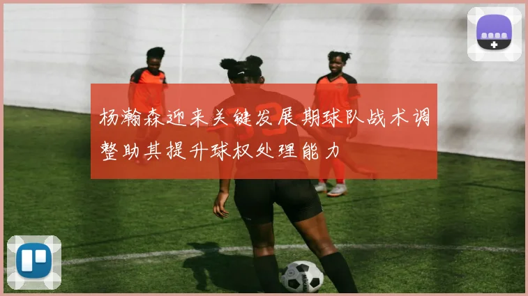 杨瀚森迎来关键发展期球队战术调整助其提升球权处理能力