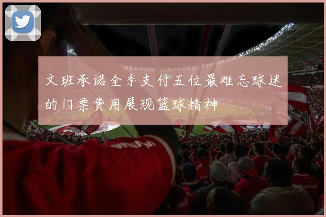 文班承诺全季支付五位最难忘球迷的门票费用展现篮球精神
