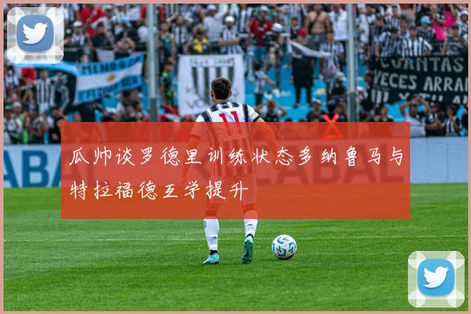 瓜帅谈罗德里训练状态多纳鲁马与特拉福德互学提升