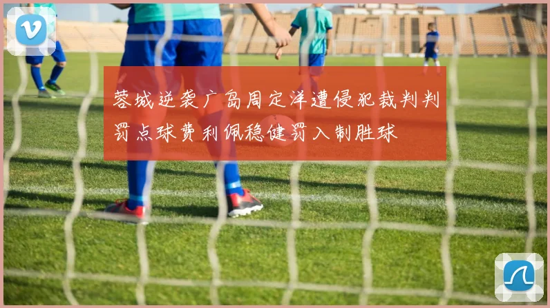 蓉城逆袭广岛周定洋遭侵犯裁判判罚点球费利佩稳健罚入制胜球