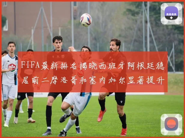 FIFA最新排名揭晓西班牙阿根廷稳居前二摩洛哥和塞内加尔显著提升