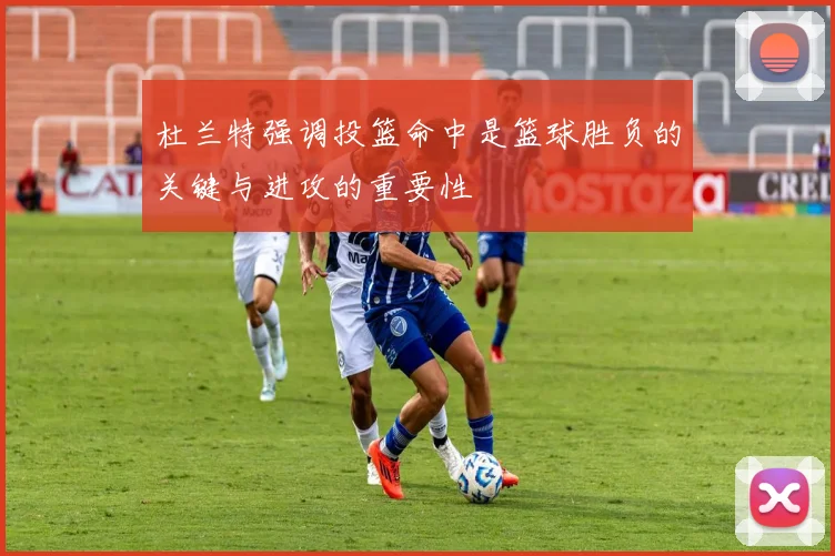 杜兰特强调投篮命中是篮球胜负的关键与进攻的重要性
