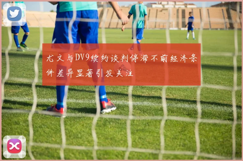 尤文与DV9续约谈判停滞不前经济条件差异显著引发关注