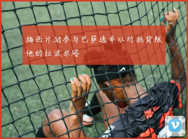 梅西计划参与巴萨选举以对抗背叛他的拉波尔塔