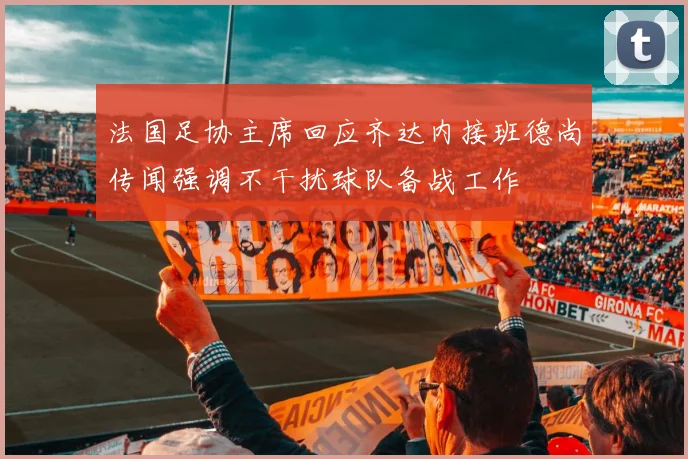 法国足协主席回应齐达内接班德尚传闻强调不干扰球队备战工作
