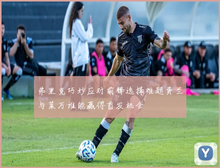 弗里克巧妙应对前锋选择难题费兰与莱万谁能赢得首发机会