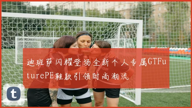 迪班萨闪耀登场全新个人专属GTFuturePE鞋款引领时尚潮流