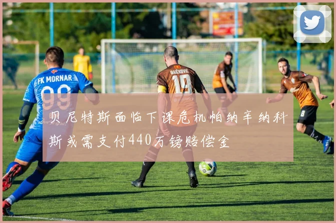贝尼特斯面临下课危机帕纳辛纳科斯或需支付440万镑赔偿金
