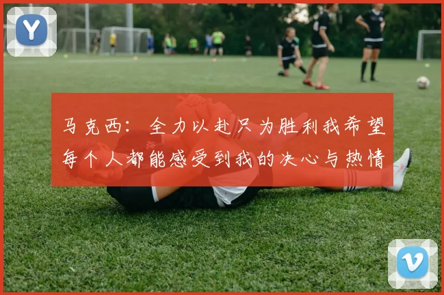马克西：全力以赴只为胜利我希望每个人都能感受到我的决心与热情