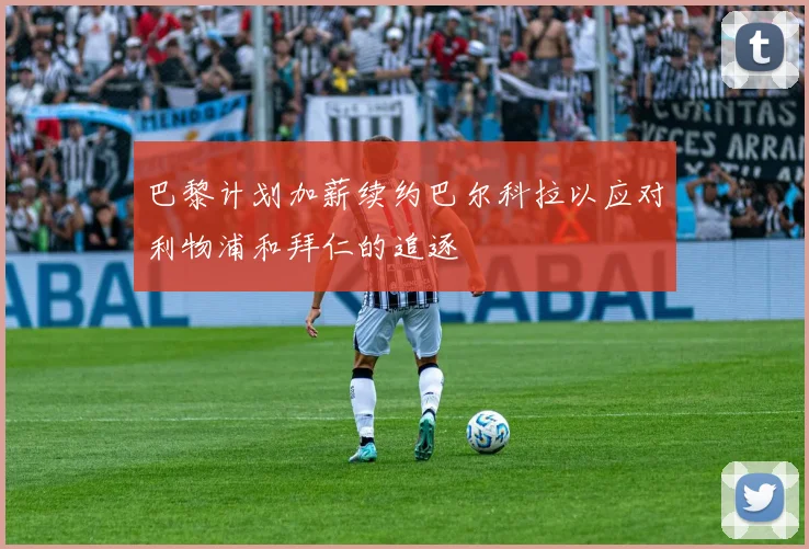 巴黎计划加薪续约巴尔科拉以应对利物浦和拜仁的追逐
