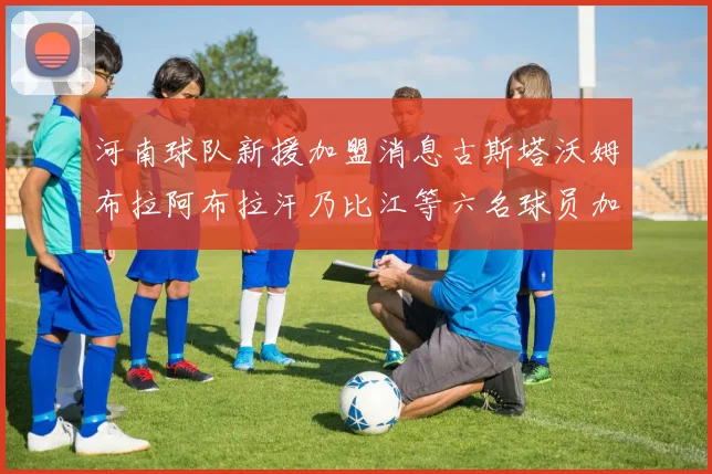 河南球队新援加盟消息古斯塔沃姆布拉阿布拉汗乃比江等六名球员加入