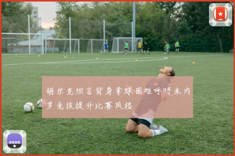 胡尔克坦言背身拿球困难呼吁米内罗竞技提升比赛风格