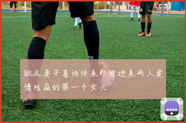 欧文妻子喜讯传来即将迎来两人爱情结晶的第一个女儿