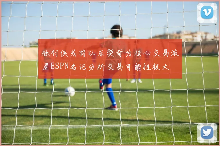 独行侠或将以东契奇为核心交易浓眉ESPN名记分析交易可能性极大