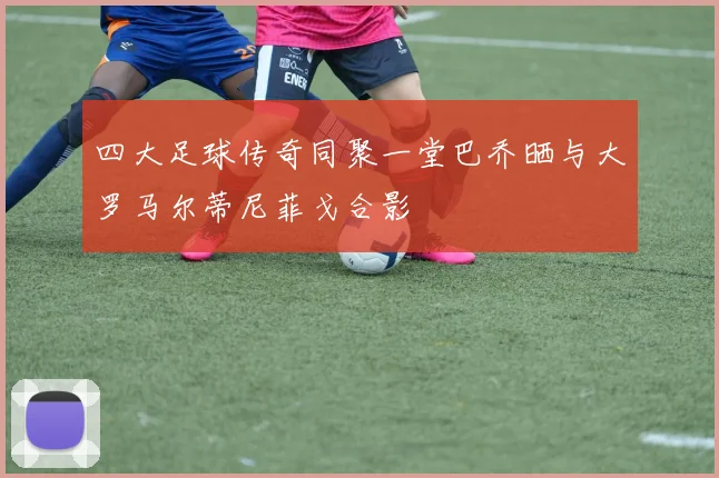 四大足球传奇同聚一堂巴乔晒与大罗马尔蒂尼菲戈合影