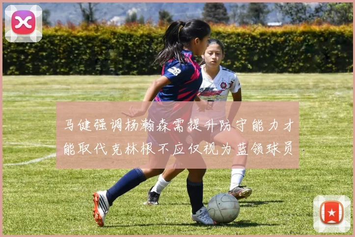 马健强调杨瀚森需提升防守能力才能取代克林根不应仅视为蓝领球员