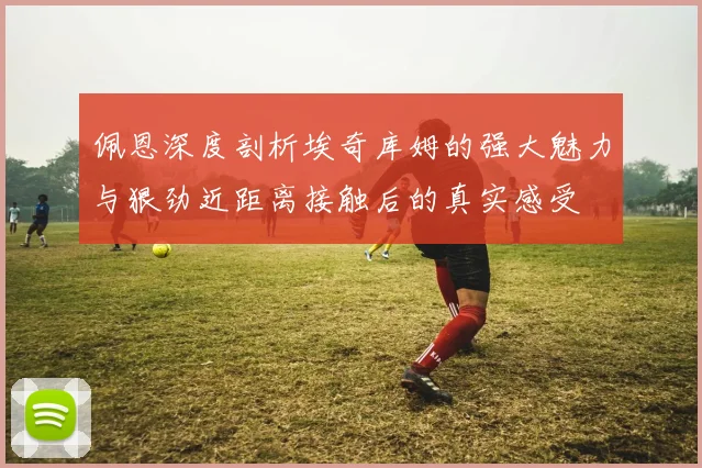 佩恩深度剖析埃奇库姆的强大魅力与狠劲近距离接触后的真实感受