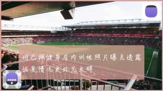 姆巴佩健身房内训练照片曝光透露恢复情况良好无大碍