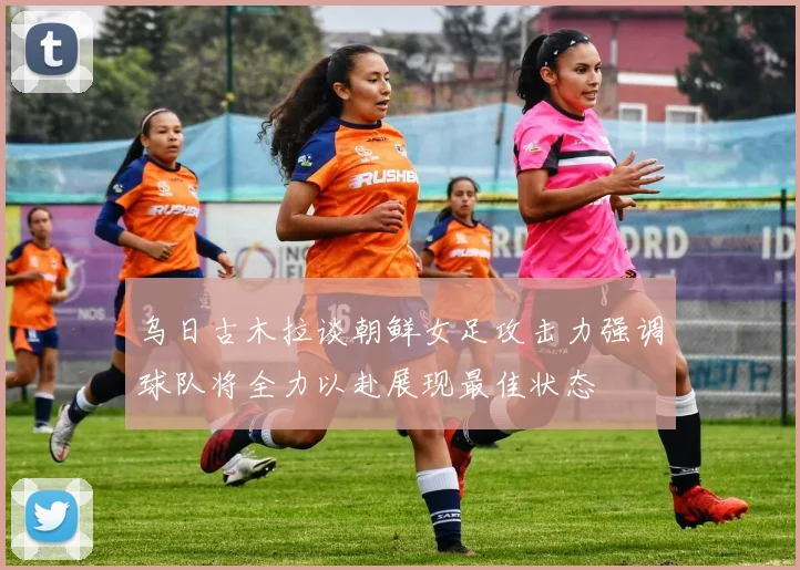 乌日古木拉谈朝鲜女足攻击力强调球队将全力以赴展现最佳状态