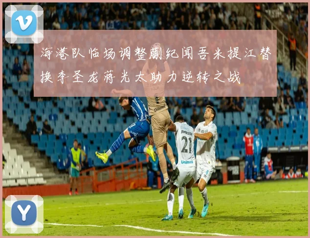 海港队临场调整蒯纪闻吾米提江替换李圣龙蒋光太助力逆转之战