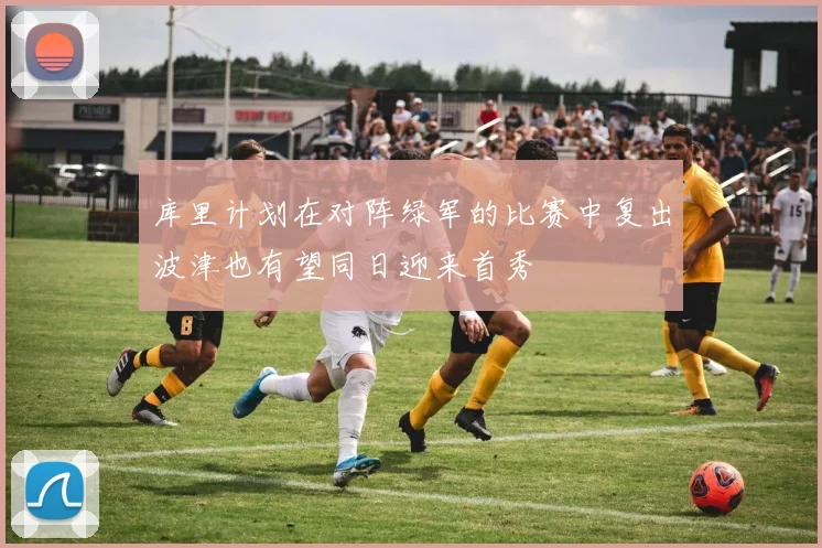 库里计划在对阵绿军的比赛中复出波津也有望同日迎来首秀