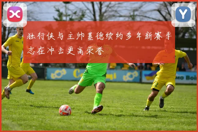 独行侠与主帅基德续约多年新赛季志在冲击更高荣誉